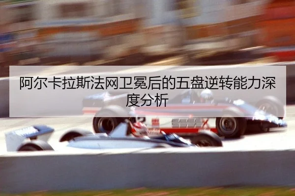 阿尔卡拉斯法网卫冕后的五盘逆转能力深度分析